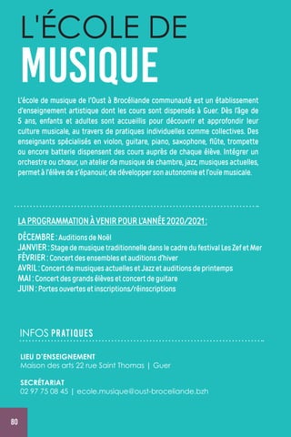 80
L'ÉCOLE DE
MUSIQUEL'école de musique de l'Oust à Brocéliande communauté est un établissement
d’enseignement artistique dont les cours sont dispensés à Guer. Dès l’âge de
5 ans, enfants et adultes sont accueillis pour découvrir et approfondir leur
culture musicale, au travers de pratiques individuelles comme collectives. Des
enseignants spécialisés en violon, guitare, piano, saxophone, flûte, trompette
ou encore batterie dispensent des cours auprès de chaque élève. Intégrer un
orchestre ou chœur, un atelier de musique de chambre, jazz, musiques actuelles,
permetàl’élèvedes'épanouir,dedéveloppersonautonomieetl’ouïemusicale.
LAPROGRAMMATIONÀVENIRPOURL’ANNÉE2020/2021:
DÉCEMBRE:AuditionsdeNoël
JANVIER:StagedemusiquetraditionnelledanslecadredufestivalLesZefetMer
FÉVRIER:Concertdesensemblesetauditionsd’hiver
AVRIL:ConcertdemusiquesactuellesetJazzetauditionsdeprintemps
MAI:Concertdesgrandsélèvesetconcertdeguitare
JUIN:Portesouvertesetinscriptions/réinscriptions
INFOS PRATIQUES
LIEU D’ENSEIGNEMENT
Maison des arts 22 rue Saint Thomas | Guer
SECRÉTARIAT
02 97 75 08 45 | ecole.musique@oust-broceliande.bzh
 