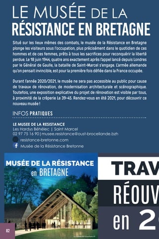 20
RÉOUV
en
TRAV
(c) Cadmée-AST-Gruet-Peutz-LTP
MUSÉE DE LA RÉSISTANCE
en BRETAGNE
LE MUSÉE DE LA
RÉSISTANCE ENBRETAGNESitué sur les lieux mêmes des combats, le musée de la Résistance en Bretagne
plonge les visiteurs sous l’occupation, plus précisément dans le quotidien de ces
hommes et de ces femmes, prêts à tous les sacrifices pour reconquérir la liberté
perdue. Le 18 juin 1944, quatre ans exactement après l’appel lancé depuis Londres
par le Général de Gaulle, la bataille de Saint-Marcel s’engage. L’armée allemande
qu’onpensaitinvincible,estpourlapremièrefoisdéfiéedanslaFranceoccupée.
Durant l’année 2020/2021, le musée ne sera pas accessible au public pour cause
de travaux de rénovation, de modernisation architecturale et scénographique.
Toutefois, une exposition explicative du projet de rénovation est visible par tous,
à proximité de la crêperie Le 39-45. Rendez-vous en été 2021, pour découvrir ce
nouveaumusée!
INFOS PRATIQUES
LE MUSEE DE LA RESISTANCE
Les Hardys Béhélec | Saint Marcel
02 97 75 16 90|musee.resistance@oust-broceliande.bzh
resistance-bretonne.com
Musée de la Résistance Bretonne
82
 