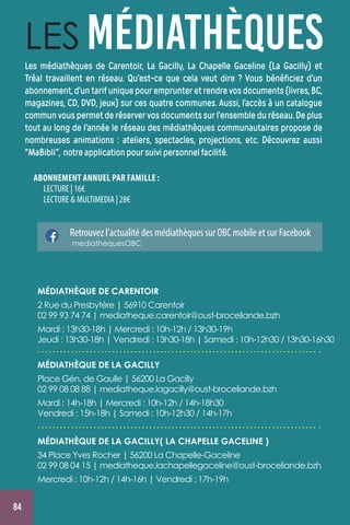 84
ABONNEMENT ANNUEL PAR FAMILLE :
LECTURE | 16€
LECTURE  MULTIMEDIA | 28€
LES MÉDIATHÈQUES
MÉDIATHÈQUE DE LA GACILLY
Place Gén. de Gaulle | 56200 La Gacilly 
02 99 08 08 88 | mediatheque.lagacilly@oust-broceliande.bzh
Mardi : 14h-18h | Mercredi : 10h-12h / 14h-18h30
Vendredi : 15h-18h| Samedi : 10h-12h30 / 14h-17h
MÉDIATHÈQUE DE LA GACILLY( LA CHAPELLE GACELINE )
34 Place Yves Rocher | 56200 La Chapelle-Gaceline 
02 99 08 04 15 | mediatheque.lachapellegaceline@oust-broceliande.bzh
Mercredi : 10h-12h / 14h-16h | Vendredi : 17h-19h
Retrouvez l'actualité des médiathèques sur OBC mobile et sur Facebook
mediathequesOBC
Les médiathèques de Carentoir, La Gacilly, La Chapelle Gaceline (La Gacilly) et
Tréal travaillent en réseau. Qu’est-ce que cela veut dire ? Vous bénéficiez d’un
abonnement,d’untarifuniquepouremprunteretrendrevosdocuments(livres,BC,
magazines, CD, DVD, jeux) sur ces quatre communes. Aussi, l’accès à un catalogue
communvouspermetderéservervosdocumentssurl’ensembleduréseau.Deplus
tout au long de l'année le réseau des médiathèques communautaires propose de
nombreuses animations : ateliers, spectacles, projections, etc. Découvrez aussi
MaBibli, notreapplicationpoursuivipersonnelfacilité.
MÉDIATHÈQUE DE CARENTOIR
2 Rue du Presbytère | 56910 Carentoir
02 99 93 74 74 | mediatheque.carentoir@oust-broceliande.bzh
Mardi : 13h30-18h | Mercredi : 10h-12h / 13h30-19h
Jeudi : 13h30-18h | Vendredi : 13h30-18h | Samedi : 10h-12h30 / 13h30-16h30
 