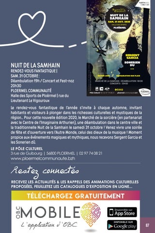 87
NUITDELASAMHAIN
RENDEZ-VOUSFANTASTIQUE|
SAM.31OCTOBRE:
Déambulation19h/ConcertetFest-noz
20h30
PLOERMELCOMMUNAUTÉ
HalledesSportsdePloërmel|ruedu
LieutenantLeVigouroux
Le rendez-vous fantastique de l'année s'invite à chaque automne, invitant
habitants et visiteurs à plonger dans les richesses culturelles et mystiques de la
région... Pour cette nouvelle édition 2020, le Marché de la sorcière (en partenariat
avec le Centre de l’Imaginaire Arthurien), une déambulation dans le centre ville et
la traditionnelle Nuit de la Samhain le samedi 31 octobre ! Venez vivre une soirée
de fête et d’ouverture vers l’Autre Monde, celui des dieux de la musique ! Moment
propice aux événements magiques et mythiques, nous recevons Sergent Garcia et
lesSoneriendû.
LE PÔLE CULTUREL
3 rue de Guibourg | 56800 PLOERMEL | 02 97 74 08 21
www.ploermelcommunaute.bzh
Restez connectés
Téléchargez gratuitement
L’application d’OBC
MOBILE
OBC
RECEVEZ LES ACTUALITÉS  LES RAPPELS DES ANIMATIONS CULTURELLES
PROPOSÉES, FEUILLETEZ LES CATALOGUES D'EXPOSITION EN LIGNE...
 
