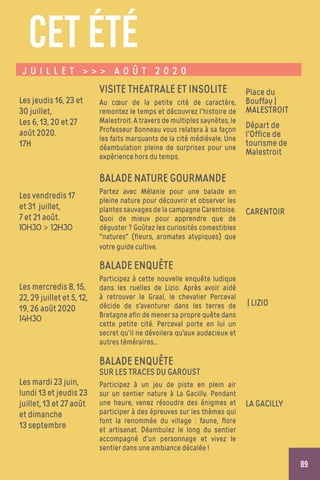 89
J U I L L E T    A O Û T 2 0 2 0
Les jeudis 16, 23 et
30 juillet,
Les 6, 13, 20 et 27
août 2020.
17H
VISITE THEATRALE ET INSOLITE
Au cœur de la petite cité de caractère,
remontez le temps et découvrez l'histoire de
Malestroit. A travers de multiples saynètes, le
Professeur Bonneau vous relatera à sa façon
les faits marquants de la cité médiévale. Une
déambulation pleine de surprises pour une
expérience hors du temps.
Place du
Bouffay |
MALESTROIT
Départ de
l'Office de
tourisme de
Malestroit
Les vendredis 17
et 31 juillet,
7 et 21 août.
10h30  12h30
BALADE NATURE GOURMANDE
Partez avec Mélanie pour une balade en
pleine nature pour découvrir et observer les
plantes sauvages de la campagne Carentoise.
Quoi de mieux pour apprendre que de
déguster ? Goûtez les curiosités comestibles
natures (fleurs, aromates atypiques) que
votre guide cultive.
CARENTOIR
Les mercredis 8, 15,
22, 29 juillet et 5, 12,
19, 26 août 2020
14h30
BALADE ENQUÊTE
Participez à cette nouvelle enquête ludique
dans les ruelles de Lizio. Après avoir aidé
à retrouver le Graal, le chevalier Perceval
décide de s'aventurer dans les terres de
Bretagne afin de mener sa propre quête dans
cette petite cité. Perceval porte en lui un
secret qu'il ne dévoilera qu'aux audacieux et
autres téméraires...
| LIZIO
Les mardi 23 juin,
lundi 13 et jeudis 23
juillet, 13 et 27 août
et dimanche
13 septembre
BALADE ENQUÊTE
SUR LES TRACES DU GAROUST
Participez à un jeu de piste en plein air
sur un sentier nature à La Gacilly. Pendant
une heure, venez résoudre des énigmes et
participer à des épreuves sur les thèmes qui
font la renommée du village : faune, flore
et artisanat. Déambulez le long du sentier
accompagné d'un personnage et vivez le
sentier dans une ambiance décalée !
LA GACILLY
CET ÉTÉ
 