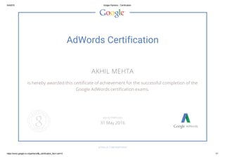 6/4/2015 Google Partners ­ Certification
https://www.google.co.in/partners/#p_certification_html;cert=0 1/1
AdWords Certification
AKHIL MEHTA
is hereby awarded this certificate of achievement for the successful completion of the
Google AdWords certification exams.
GOOGLE.COM/PARTNERS
VALID THROUGH
31 May 2016
 