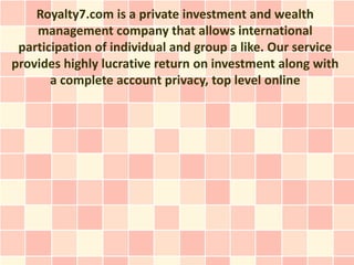 Royalty7.com is a private investment and wealth
    management company that allows international
 participation of individual and group a like. Our service
provides highly lucrative return on investment along with
       a complete account privacy, top level online
 