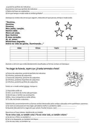 a) pretérito perfeito do indicativo; .................................................................................................
b) pretérito mais-que-perfeito do indicativo. .................................................................................
c) Retire da frase um substantivo. ..................................................................................................
d) Em que tempo e modo estão os verbos grifados? ..................................... ....................................
Destaque os verbos dos versos que seguem, indicando em que pessoa, tempo e modo estão.
"Ilumina,
Ilumina,
Ilumina,
Meu peito, canção.
Dentro dele
Mora um anjo,
Que ilumina
O meu coração.
Ai, ai, amor,
Misterioso segredo,
Entra na vida da gente, Iluminando..."
Assinale a série em que estão devidamente classificadas as formas verbais em destaque:
a) futuro do subjuntivo, pretérito perfeito do indicativo
b) infinitivo, presente do subjuntivo
c) futuro do subjuntivo, presente do subjuntivo
d) infinitivo, pretérito imperfeito do subjuntivo
e) infinitivo, pretérito perfeito do subjuntivo
Existe um o modo verbal intruso, marque-o:
1) Veja,todos estão ali.
2) Vem, eu te farei da minha vida participar.
3) Ide em paz, o Senhor vos acompanhe.
4)Olhe, meus companheiros estão aflitos..
5) Tu não me tiraste a natureza...
Substituindo convenientemente as formas verbais destacadas pelos verbos colocados entre parênteses usaremos:
a) Se você se (colocasse) em meu lugar, perceberia melhor o problema. (pôr) ..................................
b) Quando (descobrirem) o logro em que caíram, ficarão furiosos. (ver) ........................................
Reescreva as frases abaixo, obedecendo ao modelo:
a) Se ele viu o filme, eu também vi. ..................................................................................................
b) Se tu te dispuseste, eu também me dispus...........................................................................................
c) Se ela saiu cedo, eu também saí. ..........................................................................................................
 