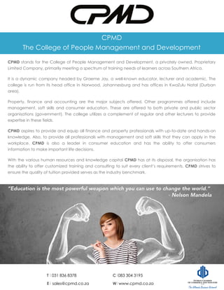 CPMD
The College of People Management and Development
CPMD stands for the College of People Management and Development, a privately owned, Proprietary
Limited Company, primarily meeting a spectrum of training needs of learners across Southern Africa.
It is a dynamic company headed by Graeme Jay, a well-known educator, lecturer and academic. The
college is run from its head office in Norwood, Johannesburg and has offices in KwaZulu Natal (Durban
area).
Property, finance and accounting are the major subjects offered. Other programmes offered include
management, soft skills and consumer education. These are offered to both private and public sector
organisations (government). The college utilizes a complement of regular and other lecturers to provide
expertise in these fields.
CPMD aspires to provide and equip all finance and property professionals with up-to-date and hands-on
knowledge. Also, to provide all professionals with management and soft skills that they can apply in the
workplace. CPMD is also a leader in consumer education and has the ability to offer consumers
information to make important life decisions.
With the various human resources and knowledge capital CPMD has at its disposal, the organisation has
the ability to offer customized training and consulting to suit every client’s requirements. CPMD strives to
ensure the quality of tuition provided serves as the industry benchmark.
T 031 836 8378 C 083 304 3195
E sales@cpmd.co.za W www.cpmd.co.za
 
