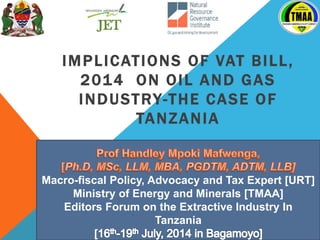 IMPLICATIONS OF VAT BILL,
2014 ON OIL AND GAS
INDUSTRY-THE CASE OF
TANZANIA
Macro-fiscal Policy, Advocacy and Tax Expert [URT]
Ministry of Energy and Minerals [TMAA]
Editors Forum on the Extractive Industry In
Tanzania
[
 