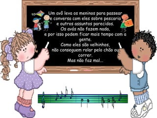 Um avô leva os meninos para passear
   e conversa com eles sobre pescaria
      e outros assuntos parecidos.
         Os avós não fazem nada,
e por isso podem ficar mais tempo com a
                  gente.
         Como eles são velhinhos,
    não conseguem rolar pelo chão ou
                 correr.
            Mas não faz mal...
 