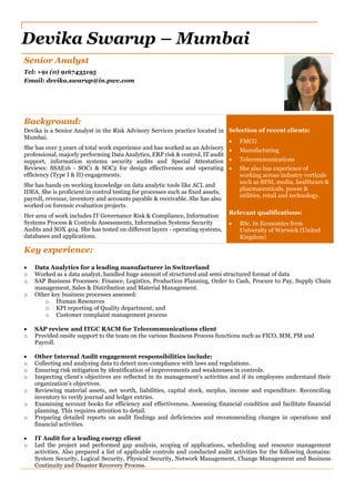 Senior Analyst
Tel: +91 (0) 9167435195
Email: devika.swarup@in.pwc.com
Background:
Devika is a Senior Analyst in the Risk Advisory Services practice located in
Mumbai.
She has over 3 years of total work experience and has worked as an Advisory
professional, majorly performing Data Analytics, ERP risk & control, IT audit
support, information systems security audits and Special Attestation
Reviews: SSAE16 - SOC1 & SOC2 for design effectiveness and operating
efficiency (Type I & II) engagements.
She has hands on working knowledge on data analytic tools like ACL and
IDEA. She is proficient in control testing for processes such as fixed assets,
payroll, revenue, inventory and accounts payable & receivable. She has also
worked on forensic evaluation projects.
Her area of work includes IT Governance Risk & Compliance, Information
Systems Process & Controls Assessments, Information Systems Security
Audits and SOX 404. She has tested on different layers - operating systems,
databases and applications.
Selection of recent clients:
 FMCG
 Manufacturing
 Telecommunications
 She also has experience of
working across industry verticals
such as BFSI, media, healthcare &
pharmaceuticals, power &
utilities, retail and technology.
Relevant qualifications:
 BSc. In Economics from
University of Warwick (United
Kingdom)
Key experience:
 Data Analytics for a leading manufacturer in Switzerland
o Worked as a data analyst, handled huge amount of structured and semi structured format of data
o SAP Business Processes: Finance, Logistics, Production Planning, Order to Cash, Procure to Pay, Supply Chain
management, Sales & Distribution and Material Management.
o Other key business processes assessed:
o Human Resources
o KPI reporting of Quality department; and
o Customer complaint management process
 SAP review and ITGC RACM for Telecommunications client
o Provided onsite support to the team on the various Business Process functions such as FICO, MM, PM and
Payroll.
 Other Internal Audit engagement responsibilities include:
o Collecting and analyzing data to detect non-compliance with laws and regulations.
o Ensuring risk mitigation by identification of improvements and weaknesses in controls.
o Inspecting client’s objectives are reflected in its management’s activities and if its employees understand their
organization’s objectives.
o Reviewing material assets, net worth, liabilities, capital stock, surplus, income and expenditure. Reconciling
inventory to verify journal and ledger entries.
o Examining account books for efficiency and effectiveness. Assessing financial condition and facilitate financial
planning. This requires attention to detail.
o Preparing detailed reports on audit findings and deficiencies and recommending changes in operations and
financial activities.
 IT Audit for a leading energy client
o Led the project and performed gap analysis, scoping of applications, scheduling and resource management
activities. Also prepared a list of applicable controls and conducted audit activities for the following domains:
System Security, Logical Security, Physical Security, Network Management, Change Management and Business
Continuity and Disaster Recovery Process.
Devika Swarup – Mumbai
 