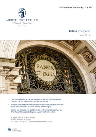 •	 The positive political backdrop driven by Renzi’s reforms should
support the Northern Italian real estate market;
•	 Certain parts of the market are still distressed even after investors
have been rewarded in Spain, Ireland and Portugal;
•	 Banks are motivated to sell their non-performing loans (NPLs) as
they have little capacity to process/service the inventory.
Gregory Perdon & Thais Batista
Daniel Williams & Jing Hu
+44 (0)20 7012 2522 | investment@arbuthnot.co.uk
For business. For family. For life.
Italian Thematic
April 2015
 