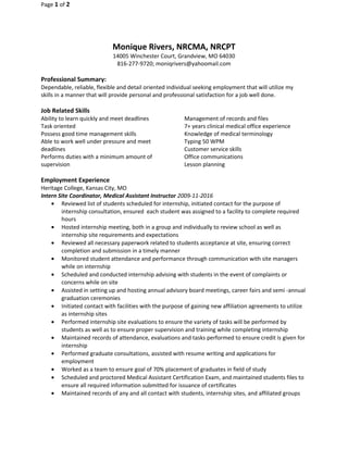 Page 1 of 2
Monique Rivers, NRCMA, NRCPT
14005 Winchester Court, Grandview, MO 64030
816-277-9720; moniqrivers@yahoomail.com
Professional Summary:
Dependable, reliable, flexible and detail oriented individual seeking employment that will utilize my
skills in a manner that will provide personal and professional satisfaction for a job well done.
Job Related Skills
Ability to learn quickly and meet deadlines
Task oriented
Possess good time management skills
Able to work well under pressure and meet
deadlines
Performs duties with a minimum amount of
supervision
Management of records and files
7+ years clinical medical office experience
Knowledge of medical terminology
Typing 50 WPM
Customer service skills
Office communications
Lesson planning
Employment Experience
Heritage College, Kansas City, MO
Intern Site Coordinator, Medical Assistant Instructor 2009-11-2016
• Reviewed list of students scheduled for internship, initiated contact for the purpose of
internship consultation, ensured each student was assigned to a facility to complete required
hours
• Hosted internship meeting, both in a group and individually to review school as well as
internship site requirements and expectations
• Reviewed all necessary paperwork related to students acceptance at site, ensuring correct
completion and submission in a timely manner
• Monitored student attendance and performance through communication with site managers
while on internship
• Scheduled and conducted internship advising with students in the event of complaints or
concerns while on site
• Assisted in setting up and hosting annual advisory board meetings, career fairs and semi -annual
graduation ceremonies
• Initiated contact with facilities with the purpose of gaining new affiliation agreements to utilize
as internship sites
• Performed internship site evaluations to ensure the variety of tasks will be performed by
students as well as to ensure proper supervision and training while completing internship
• Maintained records of attendance, evaluations and tasks performed to ensure credit is given for
internship
• Performed graduate consultations, assisted with resume writing and applications for
employment
• Worked as a team to ensure goal of 70% placement of graduates in field of study
• Scheduled and proctored Medical Assistant Certification Exam, and maintained students files to
ensure all required information submitted for issuance of certificates
• Maintained records of any and all contact with students, internship sites, and affiliated groups
 