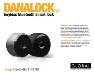 No keys, just your smartphone. Danalock com-
bines the elegance and minimalism of Scandinavian
design - with a bezel in massive anodized aluminum
featuring Bluetooth Smart technology. Red/green LED
and touch sound signals make the Danalock easy to
operate and use. Danalock can be operated by hand,
touch button, app or traditional key. Use your smart-
phone to lock or unlock your door and never fret about
a lost key or forgotten door code again.
Use Bluetooth Smart to connect via smartphone
when in proximity, grant access from anywhere in the
world. You can send others limited or unlimited access
keys to your home, vacation house, or office while
keeping track of who enters and when
keyless bluetooth smart lock
V2
msrp bluetooth: $149.99
DANALOCK
 