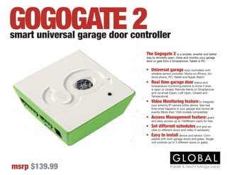 The Gogogate 2 is a simpler, smarter and better
way to remotely open, close and monitor your garage
door or gate from a Smartphone, Tablet or PC.
•	 Universal garage door controllers with
wireless sensor included. Works on iPhone, An-
droid phone, PC, Tablet and Apple Watch
•	 Real time garage door status and
temperature monitoring feature to know if door
is open or closed. Remote Alerts on Smartphone
and via email (Open, Left Open, Closed and
Temperature)
•	 Video Monitoring feature to integrate
your existing IP camera tothe device. See real
time what happens in your garage and record all
events (More than 1500 models compatible)
•	 Access Management feature: grant
and deny access up to 10different users for free.
•	 Set different schedules and give ac-
cess to different doors and video if necessary.
•	 Easy to install device and sensor. Com-
patible with both garage doors and gates. Single
unit controls up to 3 different doors or gates
smart universal garage door controller
msrp $139.99
GOGOGATE 2
 