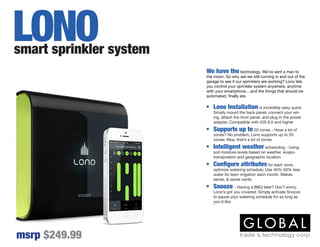 We have the technology. We’ve sent a man to
the moon. So why are we still running in and out of the
garage to see if our sprinklers are working? Lono lets
you control your sprinkler system anywhere, anytime
with your smartphone....and the things that should be
automated, finally are.
smart sprinkler system
msrp $249.99
LONO
•	 Lono Installation is incredibly easy quick;
Simply mount the back panel, connect your wir-
ing, attach the front panel, and plug in the power
adapter, Compatible with iOS 8.0 and higher
•	 Supports up to 20 zones - Have a lot of
zones? No problem; Lono supports up to 20
zones; Woa, that’s a lot of zones
•	 Intelligent weather scheduling - Using
soil moisture levels based on weather, evapo-
transpiration and geographic location
•	 Configure attributes for each zone,
optimize watering schedule; Use 40%-50% less
water for lawn irrigation each month. Makes
sense, & saves cents
•	 Snooze - Having a BBQ later? Don’t worry,
Lono’s got you covered; Simply activate Snooze
to pause your watering schedule for as long as
you’d like
 