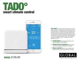 The Tado° smart AC control connects your smart-
phone to your air conditioner. Through the use of your
phone’s location, it automatically pre-cools before you
get home and turns off when you leave. Allowing you
to control your air conditioner from wherever you are,
it works with all remote-controlled air conditioners and
connects to your home’s Wi-Fi. Save money Reduce
your AC and Heating costs & energy use through
intelligent control.
•	 Geolocation Automatically adjusts th tem-
perature based on your location
•	 Control from anywhere Simple set up,
intuitive use and easy access from wherever
•	 More comfort Return to your perfect tem-
perature home, while saving when you’re away
smart climate control
msrp $199.99
TADO°
 