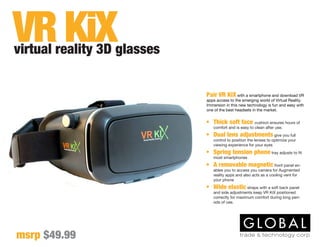 Pair VR KiX with a smartphone and download VR
apps access to the emerging world of Virtual Reality.
Immersion in this new technology is fun and easy with
one of the best headsets in the market.
virtual reality 3D glasses
msrp $49.99
VR KiX
•	 Thick soft face cushion ensures hours of
comfort and is easy to clean after use.
•	 Dual lens adjustments give you full
control to position the lenses to optimize your
viewing experience for your eyes
•	 Spring tension phone tray adjusts to fit
most smartphones
•	 A removable magnetic front panel en-
ables you to access you camera for Augmented
reality apps and also acts as a cooling vent for
your phone
•	 Wide elastic straps with a soft back panel
and side adjustments keep VR KiX positioned
correctly for maximum comfort during long peri-
ods of use.
 