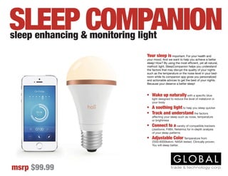 Your sleep is important. For your health and
your mood. And we want to help you achieve a better
sleep! How? By using the most efficient, yet all natural,
method: light. SleepCompanion helps you understand
the factors that may disrupt the quality of your nights
such as the temperature or the noise level in your bed-
room while its companion app gives you personalized
and actionable advices to get the best of your nights.
Because your deserve a better sleep!
sleep enhancing & monitoring light
msrp $99.99
SLEEP COMPANION
•	 Wake up naturally with a specific blue
light designed to reduce the level of melatonin in
your body
•	 A soothing light to help you sleep quicker
•	 Track and understand the factors
affecting your sleep such as noise, temperature
or brightness
•	 Connect to a variety of compatible trackers
(Jawbone, FitBit, Netatmo) for in-depth analysis
of your sleep patterns
•	 Adjustable Color Temperature from
2500-6000kelvin. NASA tested. Clinically proven.
You will sleep better.
 