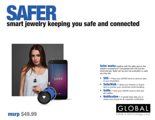 Safer works together with the safer app on the
wearer’s smartphone. Compatible with iOS and An-
droid phones. Safer can be worn as a pendant or used
as a key fob.
smart jewelry keeping you safe and connected
msrp $49.99
SAFER
•	 SOS - Press your SAFER twice to send an alert
to your Guardians.
•	 SaferWalk - Allow your Parents or Guard-
ians to monitor your movement while travelling.
•	 Selfie - Click your SAFER once to click per-
fect selfies
•	 Notification - A gentle beep tells you to
check your phone for an important notification
 