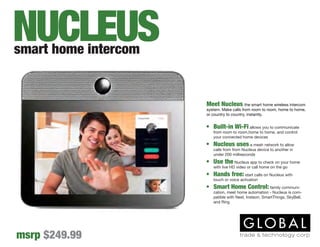 Meet Nucleus the smart home wireless intercom
system. Make calls from room to room, home to home,
or country to country, instantly.
•	 Built-in Wi-Fi allows you to communicate
from room to room,home to home, and control
your connected home devices
•	 Nucleus uses a mesh network to allow
calls from from Nucleus device to another in
under 200 milliseconds
•	 Use the Nucleus app to check on your home
with live HD video or call home on the go
•	 Hands free: start calls on Nucleus with
touch or voice activation
•	 Smart Home Control: family communi-
cation, meet home automation - Nucleus is com-
patible with Nest, Insteon, SmartThings, SkyBell,
and Ring
smart home intercom
msrp $249.99
NUCLEUS
 