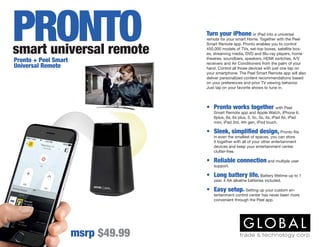 Turn your iPhone or iPad into a universal
remote for your smart Home. Together with the Peel
Smart Remote app, Pronto enables you to control
450,000 models of TVs, set-top boxes, satellite box-
es, streaming media, DVD and Blu-ray players, home
theatres, soundbars, speakers, HDMI switches, A/V
receivers and Air Conditioners from the palm of your
hand. Control all those devices with just one tap on
your smartphone. The Peel Smart Remote app will also
deliver personalized content recommendations based
on your preferences and prior TV viewing behavior.
Just tap on your favorite shows to tune in.
msrp $49.99
Pronto + Peel Smart
Universal Remote
•	 Pronto works together with Peel
Smart Remote app and Apple Watch, iPhone 6,
6plus, 6s, 6s plus, 5, 5c, 5s, 4s, iPad Air, iPad
mini, iPad 3rd, 4th gen, iPod touch.
•	 Sleek, simplified design, Pronto fits
in even the smallest of spaces, you can store
it together with all of your other entertainment
devices and keep your entertainment center
clutter-free.
•	 Reliable connection and multiple user
support.
•	 Long battery life. Battery lifetime up to 1
year, 4 AA alkaline batteries included.
•	 Easy setup. Setting up your custom en-
tertainment control center has never been more
convenient through the Peel app.
smart universal remote
PRONTO
 