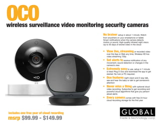 No brainer setup in about 1 minute. Watch
from anywhere on your smartphone or tablet.
Smart notifications when the camera detects
motion or sound. High-quality infrared night vision.
Up to 30 days of stored video in the cloud
includes one free year of cloud recording
•	 View live, streaming or recorded video
over the App or Web any time. Wireless HD live
video streaming 720p
•	 Set alerts to receive notification of any
movement, sound detection or changes in the
camera’s view
•	 Extremely easy to use, setup in 1 minute
or less! Plug in Oco and download the app to get
started. No hub or PC required.
•	 Oco features night vision and 2 way talk,
see and hear the baby or talk to get someone’s
attention
•	 Never miss a thing with optional cloud
video recording. Subscribe to get recording and
powerful cloud algorithms that give you person-
alized alerts
•	 Every camera comes with free 24 hour
cloud recording storage for the first year
wireless surveillance video monitoring security cameras
msrp $99.99 - $149.99
OCO
 