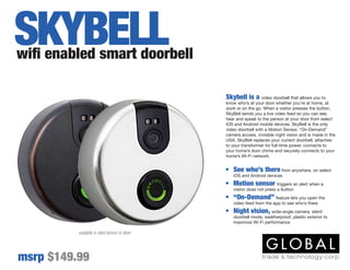 Skybell is a video doorbell that allows you to
know who’s at your door whether you’re at home, at
work or on the go. When a visitor presses the button,
SkyBell sends you a live video feed so you can see,
hear and speak to the person at your door from select
iOS and Android mobile devices. SkyBell is the only
video doorbell with a Motion Sensor, “On-Demand”
camera access, invisible night vision and is made in the
USA. SkyBell replaces your current doorbell, attaches
to your transformer for full-time power, connects to
your home’s door chime and securely connects to your
home’s Wi-Fi network.
available in oiled bronze or silver
•	 See who’s there from anywhere, on select
iOS and Android devices
•	 Motion sensor triggers an alert when a
visitor does not press a button
•	 “On-Demand” feature lets you open the
video feed from the app to see who’s there
•	 Night vision, wide-angle camera, silent
doorbell mode, weatherproof, plastic exterior to
maximize Wi-Fi performance
wifi enabled smart doorbell
msrp $149.99
SKYBELL
 