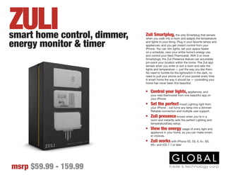 Zuli Smartplug, the only Smartplug that senses
when you walk into a room and adapts the temperature
and lights to your liking. Plug in your favorite lamps and
appliances, and you get instant control from your
iPhone. You can dim lights, set your space heater
on a schedule, view your entire home’s energy use,
and control your Nest Thermostat. With 3 or more
Smartplugs, the Zuli Presence feature can accurately
pin-point your location within the home. The Zuli app
senses when you enter or exit a room and sets the
lights and temperature — just the way you like them.
No need to fumble for the lightswitch in the dark, no
need to pull your phone out of your pocket every time.
A smart home the way it should be — controlling your
home has never been this beautiful.
•	 Control your lights, appliances, and
your nest thermostat from one beautiful app on
your iPhone
•	 Set the perfect mood Lighting right from
your iPhone - zuli turns any lamp into a dimmer-
Reliable connection and multiple user support.
•	 Zuli presence knows when you’re in a
room and instantly sets the perfect Lighting and
temperatureEasy setup.
•	 View the energy usage of every light and
appliance in your home, so you can make smart-
er choices.
•	 Zuli works with iPhone 4S, 5S, 6, 6+, 6S,
6S+ and iOS 7.1 or later
smart home control, dimmer,
energy monitor & timer
msrp $59.99 - 159.99
ZULI
 