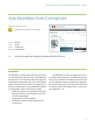Millennium Development Goals:
	 1.	 Eradicate Extreme Poverty and Hunger
Country:	 Mexico
Status:	 In use
License:	 Proprietary
Developer:	 Futuro Movil
Anti Mordidas is a mobile application that assists drivers
in countering bribes made by the police. This application
provides drivers with information about their rights and
responsibilities during traffic stops. It is a tool for fighting
against corruption at the local level. The application of-
fers drivers many features to resist giving bribes to police
to avoid penalties. Some of these features include:
•	Traffic-fine calculator to avoid being over-charged
•	Map with direction to all parking lots in the event
of vehicle impoundment
•	Compendium for traffic regulations
•	Standards for carbon emissions and policies for
car operations.
Anti Mordidas is an all in one application for driv-
ers feeling scared, threatened or intimidated during traf-
fic stops. It is available for smartphone users and costs 20
pesos. In addition to fighting corruption, this application
also provides traffic reports with up-to-date information
on accidents, detours and reopened roads, as well as cur-
rent temperatures.
S
Anti Mordidas (Anti-Corruption)
Description:
URL:	http://itunes.apple.com/us/app/anti-mordidas/id350056513?mt=8
Compendium of ICT Applications on Electronic Government – Volume 3
5
see URL below
 