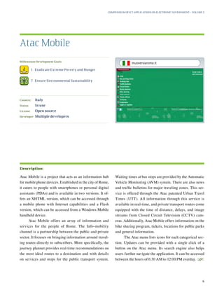 Millennium Development Goals:
	 1.	 Eradicate Extreme Poverty and Hunger
	 7.	 Ensure Environmental Sustainability
Country:	 Italy
Status:	 In use
License:	 Open source
Developer:	 Multiple developers
Atac Mobile is a project that acts as an information hub
for mobile phone devices. Established in the city of Rome,
it caters to people with smartphones or personal digital
assistants (PDAs) and is available in two versions. It of-
fers an XHTML version, which can be accessed through
a mobile phone with Internet capabilities and a Flash
version, which can be accessed from a Windows Mobile
handheld device.
Atac Mobile offers an array of information and
services for the people of Rome. The Info-mobility
channel is a partnership between the public and private
sector. It focuses on bringing information around travel-
ing routes directly to subscribers. More specifically, the
journey planner provides real-time recommendations on
the most ideal routes to a destination and with details
on services and stops for the public transport system.
Waiting times at bus stops are provided by the Automatic
Vehicle Monitoring (AVM) system. There are also news
and traffic bulletins for major traveling zones. This ser-
vice is offered through the Atac patented Urban Travel
Times (UTT). All information through this service is
available in real-time, and private transport routes come
equipped with the time of distance, delays, and image
streams from Closed Circuit Television (CCTV) cam-
eras. Additionally, Atac Mobile offers information on the
bike sharing program, tickets, locations for public parks
and general information.
The Atac menu lists icons for each categorical sec-
tion. Updates can be provided with a single click of a
button on the Atac menu. Its search engine also helps
users further navigate the application. It can be accessed
between the hours of 6:30 AM to 12:00 PM everday.
S
Atac Mobile
Description:
Compendium of ICT Applications on Electronic Government – Volume 3
6
muoversiaroma.it
 
