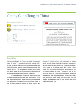 Millennium Development Goals:
	 1.	 Eradicate Extreme Poverty and Hunger
	 2.	 Achieve Universal Primary Education
Country:	 China
Status:	 In use
License:	 N/A
Developer:	 Multiple developers
Cheng Guan Tong is the Chinese term for ‘city manage-
ment all in one’. It is an application that has the ability
to take pictures, make calls and send multimedia mes-
sages. Users can operate this application through their
mobile devices. This application is enabling both citizens
and public officers to get more involved in addressing the
need to solve issues related to public resources.
As a monitoring tool, reports can be sent to two gov-
ernment administrative centers. The first center is called
the ‘Supervision Center’. This center deals with monitor-
ing by public officers who are then required to report for
the purposes of solving matters of public concern. For
instance, if a public officer finds a damaged or broken
public facility, he/she could take pictures of that specific
facility and send them directly to the Control Center,
which would be the second center. The Control Center
would then coordinate with different departments at the
local level to solve the issue. Citizens can also get in-
volved by using the cameras on their mobile phones so
that they can send information when faced with a prob-
lem. Information can be sent to local authorities. The GPS
in most phones allows users to send pictures with their
exact coordinates.
S
Cheng Guan Tong in China
Description:
Compendium of ICT Applications on Electronic Government – Volume 3
14
mobility.grchina.com/transcending_egov.pdf
 
