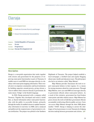 Millennium Development Goals:
	 1.	 Eradicate Extreme Poverty and Hunger
	 7.	 Ensure Environmental Sustainability
Country:	 United Republic of Tanzania
Status:	 In use
License:	 Proprietary
Developer:	 Daraja Development Ltd
Daraja is a non-profit organization that works together
with citizens and government for the purposes of im-
proving water-point functionality in parts of Tanzania. It
enables users to send SMS text messages directly to a da-
tabase with water-point mapping information. Their over-
all aim is to empower communities and local institutions
by building capacities around poverty, giving citizens a
voice to address their concerns directly to government. Its
name means ‘bridge’ in the Swahili language.
In 2010, Daraja partnered with a company called
Twaweza. Together they developed and tested a model
that; a) shared information about water-point function-
ality with the public in accessible formats, primarily
through the media; b) enabled citizens to update function-
ality information in real-time via SMS; and c) analyzed
and publicized the responsiveness of government to citi-
zen notification. The project was piloted in the Southern
Highlands of Tanzania. The project helped establish a
local newspaper, a football team and regular blogging
about water, health and education issues. The pilot project
also led to an initiative called ‘Majo Matone’.
Majo Matone provides Tanzanians the tools to re-
port water-point failures in their regions. It is a means
for raising awareness about low water pressures. Through
Maja Matone, users can send SMS text messages directly
to government officials about water-point failures. As
a result of this initiative, government has fixed broken
water-points and other related concers. Majo Matone has
given citizens the tools to hold their government officials
accountable in delivering effective public services. Users
can access Majo Matone through the short SMS phone
number ‘15440’. Daraja is helping to answer the chal-
lenges of local governance in rural Tanzania by bridging
decision making between government and citizens.
S
Daraja
Description:
Compendium of ICT Applications on Electronic Government – Volume 3
20
www.daraja.org
 
