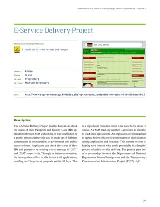 Millennium Development Goals:
	 1.	 Eradicate Extreme Poverty and Hunger
Country:	 Kenya
Status:	 In use
License:	 Proprietary
Developer:	 Multiple developers
The e-Service Delivery Project enables Kenyans to check
the status of their Passports and Identity Card (ID) ap-
plications through SMS technology. It was established by
a public-private partnership and is made up of different
departments in immigration, e-government and public
sector reforms. Applicants can check the status of their
IDs and passports by sending a text message to ‘2031’
and ‘2032’ respectively. Through an intranet connection,
the immigration office is able to track all applications,
enabling staff to process passports within 10 days. This
is a significant reduction from what used to be about 3
weeks. An SMS tracking number is provided to citizens
to track their applications. All applicants are still required
to appear before officers for confirmation of identification
during application and issuance. This current system is
helping save time on what could potentially be a lengthy
process of public service delivery. The project grew out
of a partnership between the Departments of National
Registration Bureau/Immigration and the Transparency
Communication Infrastructure Project (TCIP).
S
E-Service Delivery Project
Description:
URL:	http://www.e-government.go.ke/index.php?option=com_contentview=articleid=61Itemid=12
Compendium of ICT Applications on Electronic Government – Volume 3
26
see URL below
 