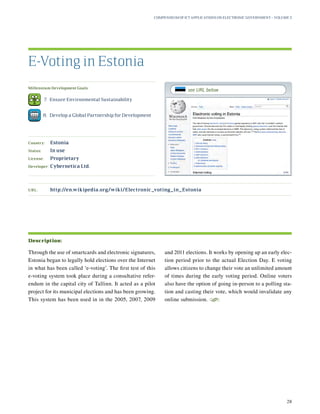 Millennium Development Goals:
	 7.	 Ensure Environmental Sustainability
	 8.	 Develop a Global Partnership for Development
Country:	 Estonia
Status:	 In use
License:	 Proprietary
Developer:	 Cybernetica Ltd.
Through the use of smartcards and electronic signatures,
Estonia began to legally hold elections over the Internet
in what has been called ‘e-voting’. The first test of this
e-voting system took place during a consultative refer-
endum in the capital city of Tallinn. It acted as a pilot
project for its municipal elections and has been growing.
This system has been used in in the 2005, 2007, 2009
and 2011 elections. It works by opening up an early elec-
tion period prior to the actual Election Day. E voting
allows citizens to change their vote an unlimited amount
of times during the early voting period. Online voters
also have the option of going in-person to a polling sta-
tion and casting their vote, which would invalidate any
online submission.
S
E-Voting in Estonia
Description:
URL:	http://en.wikipedia.org/wiki/Electronic_voting_in_Estonia
Compendium of ICT Applications on Electronic Government – Volume 3
28
see URL below
 