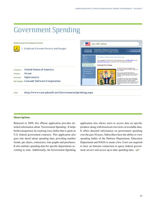 Millennium Development Goals:
	 1.	 Eradicate Extreme Poverty and Hunger
Country:	 United States of America
Status:	 In use
License:	 Open source
Developer:	 Cascade Software Corporation
Released in 2009, this iPhone application provides de-
tailed information about ‘Government Spending’. It helps
build transparency by tracking every dollar that is spent on
U.S. federal government contracts. This application also
goes into detail about spending data, providing number
trends, pie charts, contractors, line graphs and purchases.
It also outlines spending data for specific departments ac-
cording to state. Additionally, the Government Spending
application also allows users to access data on specific
products along with historical overviews of available data.
It offers detailed information on government spending
over the past 10 years. Subscribers have the ability to view
spending habits of the Defense Department, Education
Department and NASA to name a few. Users are required
to have an Internet connection to query federal govern-
ment servers and access up to date spending data.
S
Government Spending
Description:
URL:	http://www.cascadesoft.net/GovernmentSpending.aspx
Compendium of ICT Applications on Electronic Government – Volume 3
35
see URL below
 