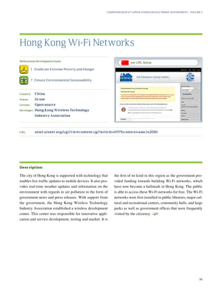 URL:	aisel.aisnet.org/cgi/viewcontent.cgi?article=1197context=amcis2010
Millennium Development Goals:
	 1.	 Eradicate Extreme Poverty and Hunger
	 7.	 Ensure Environmental Sustainability
Country:	 China
Status:	 In use
License:	 Open source
Developer:	Hong Kong Wireless Technology
Industry Association
The city of Hong Kong is supported with technology that
enables live traffic updates to mobile devices. It also pro-
vides real-time weather updates and information on the
environment with regards to air pollution in the form of
government news and press releases. With support from
the government, the Hong Kong Wireless Technology
Industry Association established a wireless development
center. This center was responsible for innovative appli-
cation and service development, testing and market. It is
the first of its kind in this region as the government pro-
vided funding towards building Wi-Fi networks, which
have now become a hallmark in Hong Kong. The public
is able to access these Wi-Fi networks for free. The Wi-Fi
networks were first installed in public libraries, major cul-
tural and recreational centers, community halls, and large
parks as well as government offices that were frequently
visited by the citizenry.
S
Hong Kong Wi-Fi Networks
Description:
Compendium of ICT Applications on Electronic Government – Volume 3
36
see URL below
 
