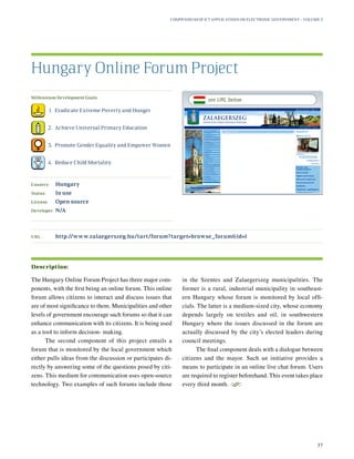 Millennium Development Goals:
	 1.	 Eradicate Extreme Poverty and Hunger
	 2.	 Achieve Universal Primary Education
	 3.	 Promote Gender Equality and Empower Women
	 4.	 Reduce Child Mortality
Country:	 Hungary
Status:	 In use
License:	 Open source
Developer:	 N/A
The Hungary Online Forum Project has three major com-
ponents, with the first being an online forum. This online
forum allows citizens to interact and discuss issues that
are of most significance to them. Municipalities and other
levels of government encourage such forums so that it can
enhance communication with its citizens. It is being used
as a tool to inform decision- making.
The second component of this project entails a
forum that is monitored by the local government which
either pulls ideas from the discussion or participates di-
rectly by answering some of the questions posed by citi-
zens. This medium for communication uses open-source
technology. Two examples of such forums include those
in the Szentes and Zalaegerszeg municipalities. The
former is a rural, industrial municipality in southeast-
ern Hungary whose forum is monitored by local offi-
cials. The latter is a medium-sized city, whose economy
depends largely on textiles and oil, in southwestern
Hungary where the issues discussed in the forum are
actually discussed by the city’s elected leaders during
council meetings.
The final component deals with a dialogue between
citizens and the mayor. Such an initiative provides a
means to participate in an online live chat forum. Users
are required to register beforehand. This event takes place
every third month.
S
Hungary Online Forum Project
Description:
URL:	http://www.zalaegerszeg.hu/tart/forum?target=browse_forumid=1
Compendium of ICT Applications on Electronic Government – Volume 3
37
see URL below
 