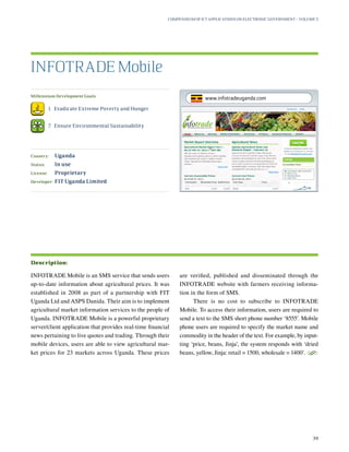 Millennium Development Goals:
	 1.	 Eradicate Extreme Poverty and Hunger
	 7.	 Ensure Environmental Sustainability
Country:	 Uganda
Status:	 In use
License:	 Proprietary
Developer:	 FIT Uganda Limited
INFOTRADE Mobile is an SMS service that sends users
up-to-date information about agricultural prices. It was
established in 2008 as part of a partnership with FIT
Uganda Ltd and ASPS Danida. Their aim is to implement
agricultural market information services to the people of
Uganda. INFOTRADE Mobile is a powerful proprietary
server/client application that provides real-time financial
news pertaining to live quotes and trading. Through their
mobile devices, users are able to view agricultural mar-
ket prices for 23 markets across Uganda. These prices
are verified, published and disseminated through the
INFOTRADE website with farmers receiving informa-
tion in the form of SMS.
There is no cost to subscribe to INFOTRADE
Mobile. To access their information, users are required to
send a text to the SMS short phone number ‘8555’. Mobile
phone users are required to specify the market name and
commodity in the header of the text. For example, by input-
ting ‘price, beans, Jinja’, the system responds with ‘dried
beans, yellow, Jinja: retail = 1500, wholesale = 1400’.
S
INFOTRADE Mobile
Description:
Compendium of ICT Applications on Electronic Government – Volume 3
39
www.infotradeuganda.com
 