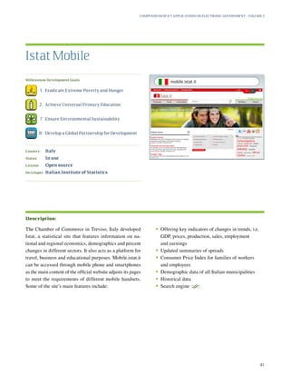 Millennium Development Goals:
	 1.	 Eradicate Extreme Poverty and Hunger
	 2.	 Achieve Universal Primary Education
	 7.	 Ensure Environmental Sustainability
	 8.	 Develop a Global Partnership for Development
Country:	 Italy
Status:	 In use
License:	 Open source
Developer:	 Italian Institute of Statistics
The Chamber of Commerce in Treviso, Italy developed
Istat, a statistical site that features information on na-
tional and regional economics, demographics and percent
changes in different sectors. It also acts as a platform for
travel, business and educational purposes. Mobile.istat.it
can be accessed through mobile phone and smartphones
as the main content of the official website adjusts its pages
to meet the requirements of different mobile handsets.
Some of the site’s main features include:
•	Offering key indicators of changes in trends, i.e.
GDP, prices, production, sales, employment
and earnings
•	Updated summaries of spreads
•	Consumer Price Index for families of workers
and employees
•	Demographic data of all Italian municipalities
•	Historical data
•	Search engine
S
Istat Mobile
Description:
Compendium of ICT Applications on Electronic Government – Volume 3
41
mobile.istat.it
 
