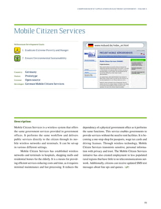 Millennium Development Goals:
	 1.	 Eradicate Extreme Poverty and Hunger
	 7.	 Ensure Environmental Sustainability
Country:	 Germany
Status:	 Prototype
License:	 Open source
Developer:	 German Mobile Citizen Services
Mobile Citizen Services is a wireless system that offers
the same government services provided in government
offices. It performs the same workflow and delivers
public services directly to the citizen through its mo-
bile wireless networks and terminals. It can be set-up
in various different settings.
Mobile Citizen Services has established wireless
networks and terminals in hospitals, shopping malls and
residential homes for the elderly. It is a means for provid-
ing efficient services reducing costs and time, as it requires
minimal maintenance and fast processing. It reduces the
dependency of a physical government office as it performs
the same functions. This service enables governments to
provide services without the need to rent facilities. It is be-
coming a one-stop-shop for passports, wage tax cards and
driving licenses. Through wireless technology, Mobile
Citizen Services transmists sensitive, personal informa-
tion with privacy and trust. The Mobile Citizen Services
initiative has also created employment in less populated
rural regions that have little to no telecommunications net-
work. Additionally, citizens can receive updated SMS text
messages about line ups and queues.
S
Mobile Citizen Services
Description:
Compendium of ICT Applications on Electronic Government – Volume 3
50
www.mobued.de/index_en.html
 