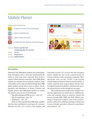 Millennium Development Goals:
	 1.	 Eradicate Extreme Poverty and Hunger
	 4.	 Reduce Child Mortality
	 5.	 Improve Maternal Health
	 6.	 Combat HIV/AIDS, Malaria and Other Diseases
Countries:	Kenya, Uganda and
United Republic of Tanzania
Status:	 In use
License:	 Proprietary
Developer:	 Mobile Planet
Dedicated short SMS phone numbers have gained popu-
larity throughout Africa. They have demonstrated the
ability to reach many users, especially those living in
regions without Internet connections. Short SMS phone
numbers are a medium for accessing key resources. Some
of the public services that are offered through short SMS
phone numbers provide direct access to police, fire de-
partments and ambulances. In Kenya, Tanzania and
Uganda, generic short SMS phone numbers are shared.
For instance users can access the following:
•	The police/emergency/SOS services – dial ‘112’
•	The fire department – dial ‘114’
•	Ambulances – dial ‘115’
There are other specific short SMS phone numbers
that have been established in each region. For instance,
Kenyans can dial ‘111’ to reach crime stoppers and
Tanzanians can dial ‘113’ to access the Anti-corruption
bureau. Uganda has also set-up a special hotline for
citizens wishing to make anonymous complaints. More
specifically, users can dial ‘347387’ to get in-touch
with the Inspector General of the Government (IGG). A
similar system has been set-up in Kenya with the Anti-
Corruption Commission (KACC), which provides up-to-
the-minute election results through text messages.
These dedicated short numbers have adopted voice
and data applications for mobile devices enabling net-
works and corporate clients to entertain, interact and
transact through SMS, MMS and WAP. Mobile tech-
nology is being used to address some of the social dis-
parities within Africa. Mobile technology is being used
in areas of health, agriculture, education, e-governance
and commerce.
S
Mobile Planet
Description:
Compendium of ICT Applications on Electronic Government – Volume 3
51
www.mobileplanet.co.ke
 