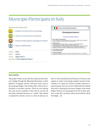 Millennium Development Goals:
	 1.	 Eradicate Extreme Poverty and Hunger
	 2.	 Achieve Universal Primary Education
	 3.	 Promote Gender Equality and Empower Women
	 4.	 Reduce Child Mortality
Country:	 Italy
Status:	 In use
License:	 Open source
Developer:	 e-Participation Project
The people of Italy can provide their opinions about their
city’s budget through the Municipio Partecipato in Italy
platform. It engages citizens with local issues such as
the municipal budget. The website offers a forum for in-
dividuals to vent their concerns. There are also mailing
lists and surveys available so that citizens can fill out
and make informed decisions as a whole. The website
is operated by citizens. It acts as a form of advocacy in
that it is self-controlled and self-financed. Citizens come
together to make social change together instead of indi-
vidually. It is a place for citizens to gather and form or-
ganized groups. Surveys are also collected by the website
and assist in making the necessary changes to the initial
budget. Citizens are encouraged to be free in their opin-
ions so that they can better inform local officials about
the budget.
S
Municipio Partecipato in Italy
Description:
Compendium of ICT Applications on Electronic Government – Volume 3
53
www.municipiopartecipato.it
 