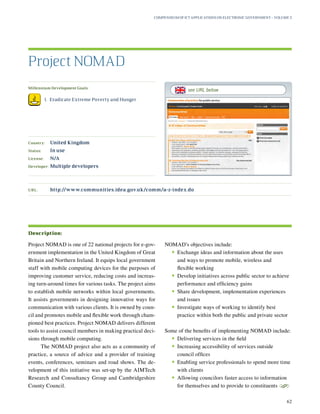 Millennium Development Goals:
	 1.	 Eradicate Extreme Poverty and Hunger
Country:	 United Kingdom
Status:	 In use
License:	 N/A
Developer:	 Multiple developers
Project NOMAD is one of 22 national projects for e-gov-
ernment implementation in the United Kingdom of Great
Britain and Northern Ireland. It equips local government
staff with mobile computing devices for the purposes of
improving customer service, reducing costs and increas-
ing turn-around times for various tasks. The project aims
to establish mobile networks within local governments.
It assists governments in designing innovative ways for
communication with various clients. It is owned by coun-
cil and promotes mobile and flexible work through cham-
pioned best practices. Project NOMAD delivers different
tools to assist council members in making practical deci-
sions through mobile computing.
The NOMAD project also acts as a community of
practice, a source of advice and a provider of training
events, conferences, seminars and road shows. The de-
velopment of this initiative was set-up by the AIMTech
Research and Consultancy Group and Cambridgeshire
County Council.
NOMAD’s objectives include:
•	Exchange ideas and information about the uses
and ways to promote mobile, wireless and
flexible working
•	Develop initiatives across public sector to achieve
performance and efficiency gains
•	Share development, implementation experiences
and issues
•	Investigate ways of working to identify best
practice within both the public and private sector
Some of the benefits of implementing NOMAD include:
•	Delivering services in the field
•	Increasing accessibility of services outside
council offices
•	Enabling service professionals to spend more time
with clients
•	Allowing councilors faster access to information
for themselves and to provide to constituents
S
Project NOMAD
Description:
URL:	http://www.communities.idea.gov.uk/comm/a-z-index.do
Compendium of ICT Applications on Electronic Government – Volume 3
62
see URL below
 