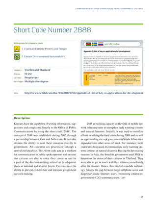 Millennium Development Goals:
	 1.	 Eradicate Extreme Poverty and Hunger
	 7.	 Ensure Environmental Sustainability
Country:	 Sweden and Thailand
Status:	 In use
License:	 Proprietary
Developer:	 Multiple developers
URL:	http://www.scribd.com/doc/33418025/35/Appendix-2-List-of-key-m-applications-for-development
Kenyans have the capability of texting information, sug-
gestions and complaints directly to the Office of Public
Communications by using the short code ‘2888’. The
concept of 2888 was established during 2005 through
a partnership between Zain and Safaricom. It provides
citizens the ability to send their concerns directly to
government. All concerns are prioritized through a
centralized database. This short code acts as a medium
for communication to public spokespersons and ensures
that citizens are able to voice their concerns and be
a part of the decision-making related to development
plans at national and district levels. Citizens have the
ability to prevent, rehabilitate and mitigate government
decision-making.
2888 is building capacity in the field of mobile net-
work infrastructures to strengthen early warning systems
and natural disasters. Initially, it was used to mobilize
efforts in solving the food crisis during 2009 and as well
as apprehending corrupt government officials. It has since
expanded into other areas of need. For instance, short
codes have been used to communicate early warning sys-
tems in times of natural disasters. During the devastating
tsunami in Asia, the Swedish government used SMS to
determine the status of their citizens in Thailand. They
were able to get in touch with their citizens immediately
after the disaster. Hence, this kind of e-mobile technol-
ogy bridges the gap between large cellphone users and
disproportionate Internet users, promoting citizen-to-
government (C2G) communication.
S
Short Code Number 2888
Description:
Compendium of ICT Applications on Electronic Government – Volume 3
65
see URL below
 