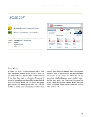 Millennium Development Goals:
	 1.	 Eradicate Extreme Poverty and Hunger
	 7.	 Ensure Environmental Sustainability
Country:	 United States of America
Status:	 In use
License:	 Open source
Developer:	 NICUSA
Texas.gov is a service for mobile users to access Texas
state government information and online services. It is
the official website for the state of Texas and is overseen
by the Texas Department of Information Resources. Its
enhanced search functionality enables users to find rel-
evant information. Users can also locate the nearest
government offices with map directions. The Texas.gov
mobile site enables users to share ideas about how their
state can deliver better services and where improvements
need to be made. It is available for download on mobile
devices such as the Android and iPhone. Its web 2.0
technology and plain language features make it acces-
sible for many Americans. This application also offers
online Vehicle Registration Renewal, Birth Certificate
Orders and Driver License Renewal in addition to many
other services.
S
Texas.gov
Description:
Compendium of ICT Applications on Electronic Government – Volume 3
68
www.texas.gov
 