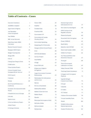 Table of Contents – Cases
Executive Summary	 1
AGROffice Complete	 3
Agrovision in Nigeria	 4
Anti Mordidas
(Anti-Corruption)	5
Atac Mobile	 6
BBC Action Network	 7
Body Mass Index (BMI)
Calculator	8
Boston Citizens Connect	 9
Budapest SMS Project	 10
Budget Tracking Tool	 11
Bunge SMS	 12
CELAC 	 13
Cheng Guan Tong in China	 14
ChildCount+ 	 15
China Suzhou Project 	 16
Citizen-Friendly Trans-
European M-Gov. Service	 17
CKW Search	 18
Comunas	19
Daraja	20
Do-It-Yourself Democracy –
California	21
Economic Trevisosystem.mobi
Portal	22
E-Health Services in Europe	 23
E-Krishi	24
EpiSurveyor	25
E-Service Delivery Project	 26
eSoko Project	 27
E-Voting in Estonia	 28
Flower SMS 	 29
FoodNet	30
Freedom Fone	 31
Frontline SMS	 32
Government 2.0 	 33
Government of Canada
Wireless Portal	 34
Government Spending	 35
Hong Kong Wi-Fi Networks	 36
Hungary Online Forum Project	 37
iCow	38
INFOTRADE Mobile	 39
Inn-Gov Project	 40
Istat Mobile	 41
iTriage	42
Kisan SIM Card	 43
Kleptocracy Fighters
(K-Fighters)	44
Lagan Government Customer
Relationship	45
Marketplace for Information
and Services	 46
Martus	47
M-City in Stockholm	 48
MedlinePlus Mobile	 49
Mobile Citizen Services	 50
Mobile Planet	 51
Mosoko	52
Municipio Partecipato in Italy	 53
MyFood-a-Pedia	54
MyGovernment	55
MyQuestion 	 56
National Agriculture
Information Service	 57
New York City Hall Digital	 58
OPEN System in the
Republic of Korea	 59
Phones for Health	 60
PicaroSoft Anti-Corruption	 61
Project NOMAD	 62
Road Safety	 63
RobyText Alert RT300	 64
Short Code Number 2888	 65
Siófok City Project	 66
Ten Thousand Meter Unit
Network in Taiyuan	 67
Texas.gov	68
The m-Government
Laboratory in China 	 69
Today I Decide (TOM)	 70
Tracking School Attendance	 71
Uchaguzi Anti-Corruption
Platform	72
Uganda Refugee
Connectivity Project	 73
USA.gov	74
Ushahidi	75
UV Index	 76
VCT Online	 77
Violence-Prevention Toolkit	 78
Virtual Assembly Point	 79
Weltel	80
Wildlife Enforcement
Monitoring System	 81
Xiamen Wireless City	 82
Compendium of ICT Applications on Electronic Government – Volume 3
vii
 