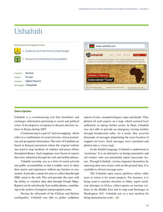 Millennium Development Goals:
	 1.	 Eradicate Extreme Poverty and Hunger
	 7.	 Ensure Environmental Sustainability
Country:	 Kenya
Status:	 In use
License:	 Open Source
Developer:	 Ushahidi
Ushahidi is a crowdsourcing tool that distributes and
exchanges information pertaining to social and political
crises. It developed as a response to the post election vio-
lence in Kenya during 2007.
Crowdsourcing is a part of ‘activist mapping’, which
refers to a combination of social activism, citizen journal-
ism and geospatial information. The roots of Ushahidi are
based in Kenyan journalism where the original website
was used to map incidents of violence and peace efforts
throughout Kenya. Such mappings were based on reports
that were submitted through the web and mobile phones.
Ushahidi currently acts as a form of social activism
and public accountability in that it enables users to share
their stories and experiences without any barriers or con-
straints. It provides a means for users to collect data through
SMS, email or the web. This tool provides the users with
the ability to visualize their data through Google Maps.
Reports can be sent directly from mobile phones, contribut-
ing to the archive of temporal and geospatial events.
During the aftermath of the Chilean and Haitian
earthquakes, Ushahidi was able to gather cellphone
reports of riots, stranded refugees, rapes and deaths. They
plotted all such reports on a map, which assisted local
authorities in taking further action. In Haiti, Ushahidi
was also able to provide an emergency texting number
through broadcasted radio. As a result, they received
thousands of messages pinpointing the exact location of
trapped survivors. Such messages were translated and
plotted onto a ‘crises map’.
In the Swahili language, Ushahidi is understood as
‘testimony’. It is an alternative to foreign journalists and
aid workers who can potentially report inaccurate sto-
ries. Through Ushahidi, victims empower themselves by
reporting their own stories with on-the-ground-data. It is
available to all text message users.
The Ushahidi open source platform allows other
users to remix it for newer projects. For instance, it is
being used to monitor elections in India, report medi-
cine shortages in Africa, collect reports on wartime vio-
lence in the Middle East and to map road blockages in
Washington, D.C. Ushahidi acts as a new medium for
doing humanitarian work.
S
Ushahidi
Description:
Compendium of ICT Applications on Electronic Government – Volume 3
75
www.ushahidi.com
 