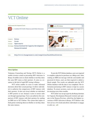 Millennium Development Goals:
	 6.	 Combat HIV/AIDS, Malaria and Other Diseases
Country:	 Kenya
Status:	 In use
License:	 Open source
Developer:	Kenya Institute for Capacity Development
Research Limited
Voluntary Counseling and Testing (VCT) Online is a
mobile resource aimed at preventing HIV infections in
Kenya. It enables users to check whether or not they share
the same HIV status as their partners. It came as a re-
sponse to the lack of rapid HIV testing in Kenya.
VCT online enables its users to make informed
decisions about their sexual pairings. It allows individu-
als to authorize the comparisons of HIV statuses with
their partners. It does not reveal whether an individual
is HIV positive or not. Instead, it aims to ensure safer
sex through equal pairings. Users can authorize the com-
parison of HIV statuses with their partners by sending
an SMS text to VCT Online. The system then replies to
both parties notifying them on whether or not they share
the same statuses.
To join the VCT Online database, users are required
to complete a physical or purchase an e-Mteja card. After
sending an SMS text message with the card number and
password of choice, users are then required to submit a
blood sample. Test results are uploaded onto the VCT
Online database with the date it was completed. The in-
formation pertaining to HIV statuses is kept in a secure
database. To ensure accuracy, users are also required to
do retesting every three months.
VCT online was set up in part by the Kenya Institute
for Capacity Development Research Limited and oper-
ates in the Nyanza Province, which has the highest oc-
currence of HIV infections in Kenya. VCT Online is the
first service of its kind and allows individuals to engage
in safer sex.
S
VCT Online
Description:
URL:	http://www.changemakers.com/competition/healthforall/entries
Compendium of ICT Applications on Electronic Government – Volume 3
77
see URL below
 