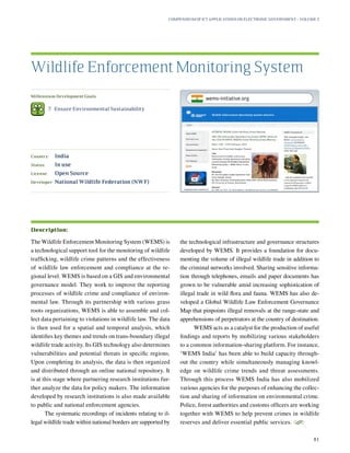 Millennium Development Goals:
	 7.	 Ensure Environmental Sustainability
Country:	 India
Status:	 In use
License:	 Open Source
Developer:	National Wildlife Federation (NWF)
The Wildlife Enforcement Monitoring System (WEMS) is
a technological support tool for the monitoring of wildlife
trafficking, wildlife crime patterns and the effectiveness
of wildlife law enforcement and compliance at the re-
gional level. WEMS is based on a GIS and environmental
governance model. They work to improve the reporting
processes of wildlife crime and compliance of environ-
mental law. Through its partnership with various grass
roots organizations, WEMS is able to assemble and col-
lect data pertaining to violations in wildlife law. The data
is then used for a spatial and temporal analysis, which
identifies key themes and trends on trans-boundary illegal
wildlife trade activity. Its GIS technology also determines
vulnerabilities and potential threats in specific regions.
Upon completing its analysis, the data is then organized
and distributed through an online national repository. It
is at this stage where partnering research institutions fur-
ther analyze the data for policy makers. The information
developed by research institutions is also made available
to public and national enforcement agencies.
The systematic recordings of incidents relating to il-
legal wildlife trade within national borders are supported by
the technological infrastructure and governance structures
developed by WEMS. It provides a foundation for docu-
menting the volume of illegal wildlife trade in addition to
the criminal networks involved. Sharing sensitive informa-
tion through telephones, emails and paper documents has
grown to be vulnerable amid increasing sophistication of
illegal trade in wild flora and fauna. WEMS has also de-
veloped a Global Wildlife Law Enforcement Governance
Map that pinpoints illegal removals at the range-state and
apprehensions of perpetrators at the country of destination.
WEMS acts as a catalyst for the production of useful
findings and reports by mobilizing various stakeholders
to a common information-sharing platform. For instance,
‘WEMS India’ has been able to build capacity through-
out the country while simultaneously managing knowl-
edge on wildlife crime trends and threat assessments.
Through this process WEMS India has also mobilized
various agencies for the purposes of enhancing the collec-
tion and sharing of information on environmental crime.
Police, forest authorities and customs officers are working
together with WEMS to help prevent crimes in wildlife
reserves and deliver essential public services.
S
Wildlife Enforcement Monitoring System
Description:
Compendium of ICT Applications on Electronic Government – Volume 3
81
wems-initiative.org
 