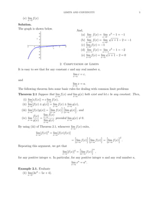 LIMITS AND CONTINUITY 5
(e) lim
x→3
f(x)
Solution.
The graph is shown below.
And,
(a) lim
x→0−
f(x) = lim
x→0−
x3
− 1 = −1
(b) lim
x→0+
f(x) = lim
x→0+
√
x + 1 − 2 = −1
(c) lim
x→0
f(x) = −1
(d) lim
x→−1
f(x) = lim
x→−1
x3
− 1 = −2
(e) lim
x→3
f(x) = lim
x→3
√
x + 1 − 2 = 0
2. Computation of Limits
It is easy to see that for any constant c and any real number a,
lim
x→a
c = c,
and
lim
x→a
x = a.
The following theorem lists some basic rules for dealing with common limit problems
Theorem 2.1 Suppose that lim
x→a
f(x) and lim
x→a
g(x) both exist and let c be any constant. Then,
(i) lim
x→a
[cf(x)] = c lim
x→a
f(x),
(ii) lim
x→a
[f(x) ± g(x)] = lim
x→a
f(x) ± lim
x→a
g(x),
(iii) lim
x→a
[f(x)g(x)] = lim
x→a
f(x) lim
x→a
g(x) , and
(iv) lim
x→a
f(x)
g(x)
=
lim
x→a
f(x)
lim
x→a
g(x)
provided lim
x→a
g(x) = 0.
By using (iii) of Theorem 2.1, whenever lim
x→a
f(x) exits,
lim
x→a
[f(x)]2
= lim
x→a
[f(x)f(x)]
= lim
x→a
f(x) lim
x→a
f(x) = lim
x→a
f(x)
2
.
Repeating this argument, we get that
lim
x→a
[f(x)]2
= lim
x→a
f(x)
n
,
for any positive integer n. In particular, for any positive integer n and any real number a,
lim
x→a
xn
= an
.
Example 2.1. Evaluate
(1) lim
x→2
(3x2
− 5x + 4).
 