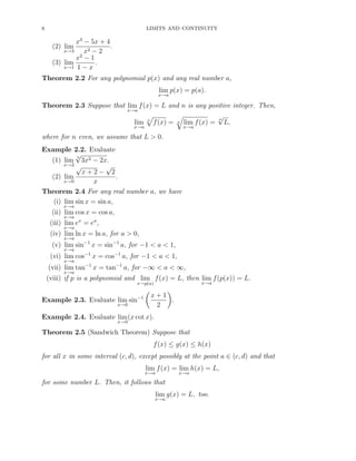 6 LIMITS AND CONTINUITY
(2) lim
x→3
x3
− 5x + 4
x2 − 2
.
(3) lim
x→1
x2
− 1
1 − x
.
Theorem 2.2 For any polynomial p(x) and any real number a,
lim
x→a
p(x) = p(a).
Theorem 2.3 Suppose that lim
x→a
f(x) = L and n is any positive integer. Then,
lim
x→a
n
f(x) = n lim
x→a
f(x) =
n
√
L,
where for n even, we assume that L > 0.
Example 2.2. Evaluate
(1) lim
x→2
5
√
3x2 − 2x.
(2) lim
x→0
√
x + 2 −
√
2
x
.
Theorem 2.4 For any real number a, we have
(i) lim
x→a
sin x = sin a,
(ii) lim
x→a
cos x = cos a,
(iii) lim
x→a
ex
= ea
,
(iv) lim
x→a
ln x = ln a, for a > 0,
(v) lim
x→a
sin−1
x = sin−1
a, for −1 < a < 1,
(vi) lim
x→a
cos−1
x = cos−1
a, for −1 < a < 1,
(vii) lim
x→a
tan−1
x = tan−1
a, for −∞ < a < ∞,
(viii) if p is a polynomial and lim
x→p(a)
f(x) = L, then lim
x→a
f(p(x)) = L.
Example 2.3. Evaluate lim
x→0
sin−1 x + 1
2
.
Example 2.4. Evaluate lim
x→0
(x cot x).
Theorem 2.5 (Sandwich Theorem) Suppose that
f(x) ≤ g(x) ≤ h(x)
for all x in some interval (c, d), except possibly at the point a ∈ (c, d) and that
lim
x→a
f(x) = lim
x→a
h(x) = L,
for some number L. Then, it follows that
lim
x→a
g(x) = L, too.
 