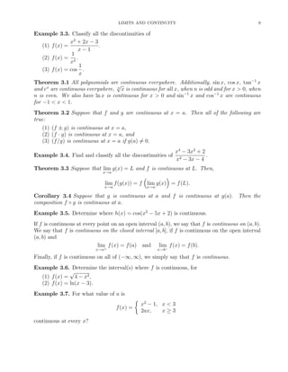 LIMITS AND CONTINUITY 9
Example 3.3. Classify all the discontinuities of
(1) f(x) =
x2
+ 2x − 3
x − 1
.
(2) f(x) =
1
x2
.
(3) f(x) = cos
1
x
.
Theorem 3.1 All polynomials are continuous everywhere. Additionally, sin x, cos x, tan−1
x
and ex
are continuous everywhere, n
√
x is continuous for all x, when n is odd and for x > 0, when
n is even. We also have ln x is continuous for x > 0 and sin−1
x and cos−1
x are continuous
for −1 < x < 1.
Theorem 3.2 Suppose that f and g are continuous at x = a. Then all of the following are
true:
(1) (f ± g) is continuous at x = a,
(2) (f · g) is continuous at x = a, and
(3) (f/g) is continuous at x = a if g(a) = 0.
Example 3.4. Find and classify all the discontinuities of
x4
− 3x2
+ 2
x2 − 3x − 4
.
Theorem 3.3 Suppose that lim
x→a
g(x) = L and f is continuous at L. Then,
lim
x→a
f(g(x)) = f lim
x→a
g(x) = f(L).
Corollary 3.4 Suppose that g is continuous at a and f is continuous at g(a). Then the
composition f ◦ g is continuous at a.
Example 3.5. Determine where h(x) = cos(x2
− 5x + 2) is continuous.
If f is continuous at every point on an open interval (a, b), we say that f is continuous on (a, b).
We say that f is continuous on the closed interval [a, b], if f is continuous on the open interval
(a, b) and
lim
x→a+
f(x) = f(a) and lim
x→b−
f(x) = f(b).
Finally, if f is continuous on all of (−∞, ∞), we simply say that f is continuous.
Example 3.6. Determine the interval(s) where f is continuous, for
(1) f(x) =
√
4 − x2,
(2) f(x) = ln(x − 3).
Example 3.7. For what value of a is
f(x) =
x2
− 1, x < 3
2ax, x ≥ 3
continuous at every x?
 